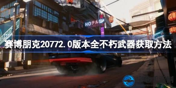 《赛博朋克2077》2.0版不朽武器搜集攻略全揭秘，海量稀有装备获取方法大公开