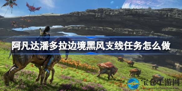 轻松征服阿凡达潘多拉星球黑风支线任务攻略，独家揭秘挑战之旅