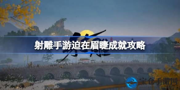 《射雕手游》攻略揭秘：＂迫在眉睫＂成就轻松解锁，丰厚奖励等你来拿