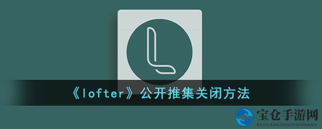 轻松关闭LOFTER公开推集，解锁隐私新技能