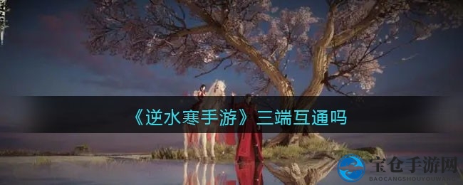 逆水寒手游三端互通攻略揭秘：账号互通全貌及常见疑问解答